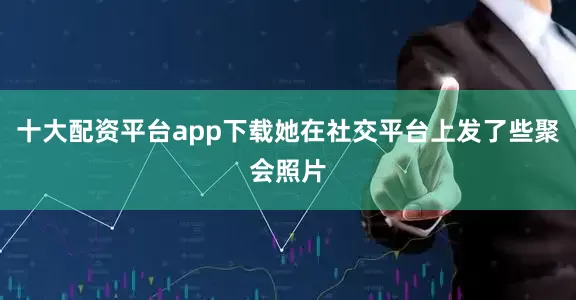 十大配资平台app下载她在社交平台上发了些聚会照片