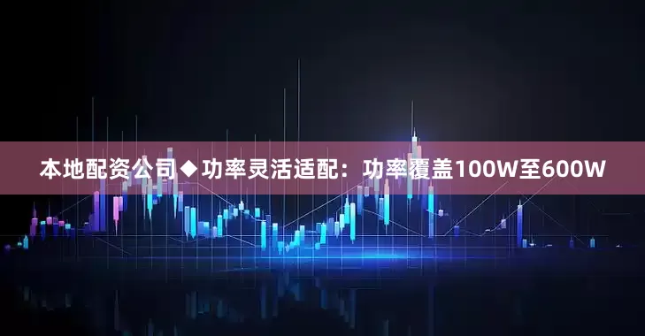 本地配资公司◆功率灵活适配：功率覆盖100W至600W