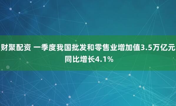 财聚配资 一季度我国批发和零售业增加值3.5万亿元 同比增长4.1%