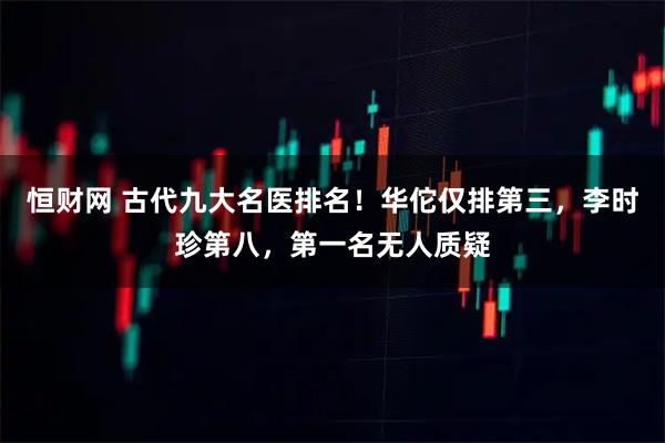 恒财网 古代九大名医排名！华佗仅排第三，李时珍第八，第一名无人质疑
