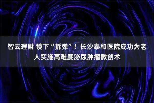 智云理财 镜下“拆弹”！长沙泰和医院成功为老人实施高难度泌尿肿瘤微创术