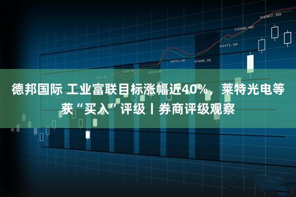 德邦国际 工业富联目标涨幅近40%，莱特光电等获“买入”评级丨券商评级观察