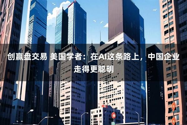 创赢盘交易 美国学者：在AI这条路上，中国企业走得更聪明