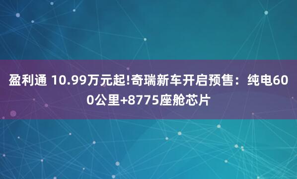 盈利通 10.99万元起!奇瑞新车开启预售：纯电600公里+8775座舱芯片