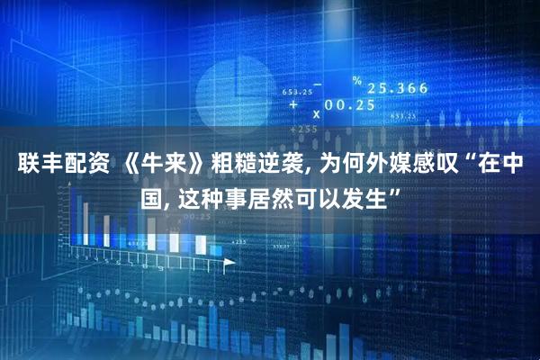 联丰配资 《牛来》粗糙逆袭, 为何外媒感叹“在中国, 这种事居然可以发生”