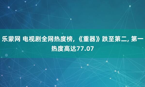 乐蒙网 电视剧全网热度榜, 《重器》跌至第二, 第一热度高达77.07