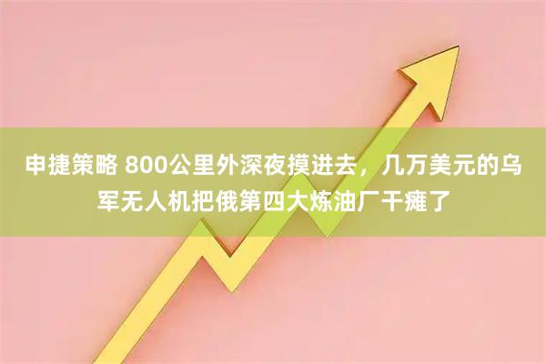 申捷策略 800公里外深夜摸进去，几万美元的乌军无人机把俄第四大炼油厂干瘫了
