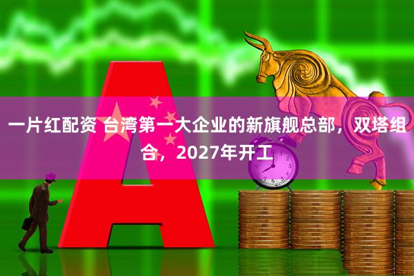 一片红配资 台湾第一大企业的新旗舰总部，双塔组合，2027年开工