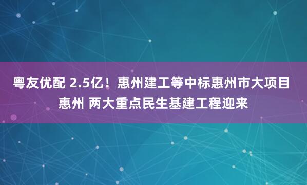 粤友优配 2.5亿！惠州建工等中标惠州市大项目 惠州 两大重点民生基建工程迎来